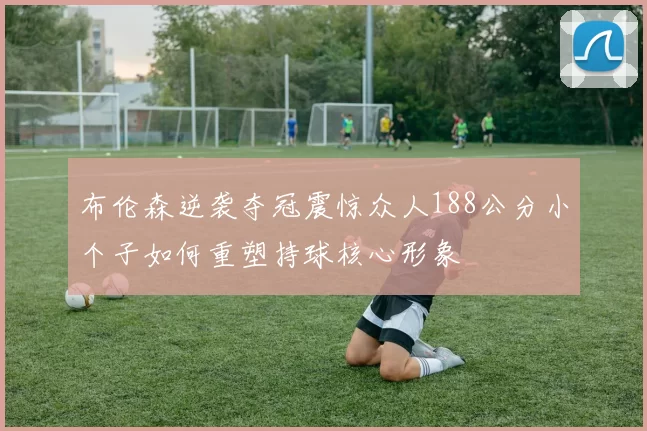 布伦森逆袭夺冠震惊众人188公分小个子如何重塑持球核心形象