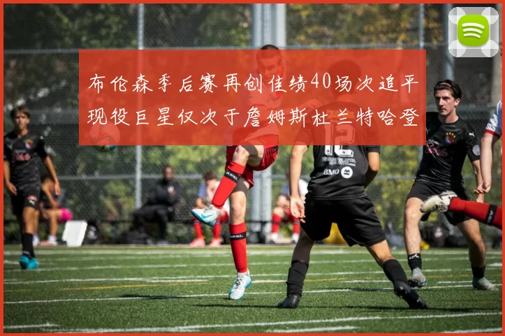 布伦森季后赛再创佳绩40场次追平现役巨星仅次于詹姆斯杜兰特哈登