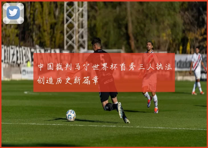 中国裁判马宁世界杯首秀三人执法创造历史新篇章
