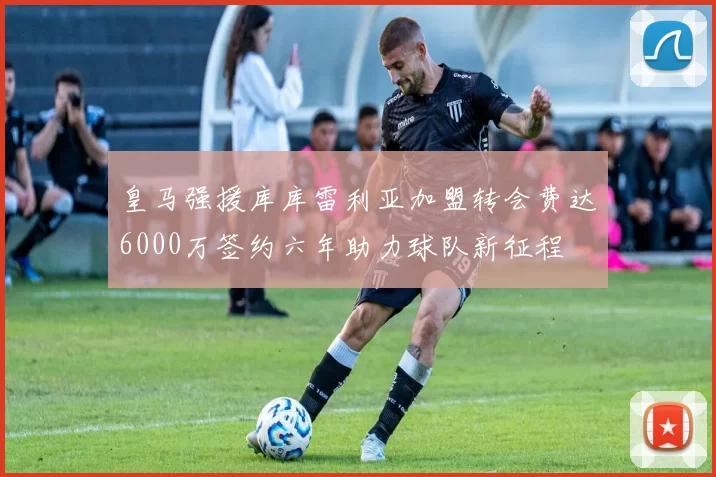 皇马强援库库雷利亚加盟转会费达6000万签约六年助力球队新征程