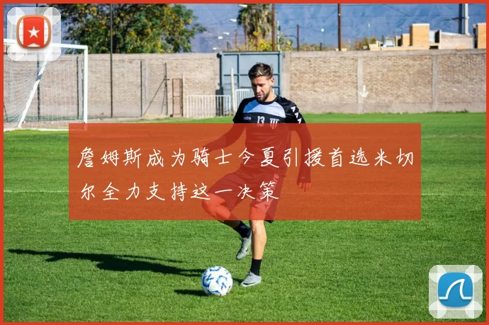 詹姆斯成为骑士今夏引援首选米切尔全力支持这一决策